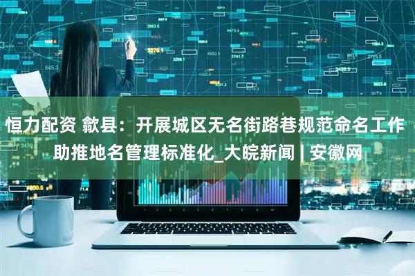 恒力配资 歙县：开展城区无名街路巷规范命名工作 助推地名管理标准化_大皖新闻 | 安徽网