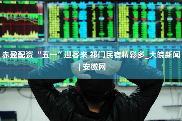 赤盈配资 “五一”迎客来 祁门民宿精彩多_大皖新闻 | 安徽网