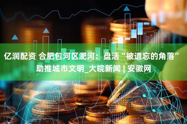 亿润配资 合肥包河区淝河：盘活“被遗忘的角落” 助推城市文明_大皖新闻 | 安徽网