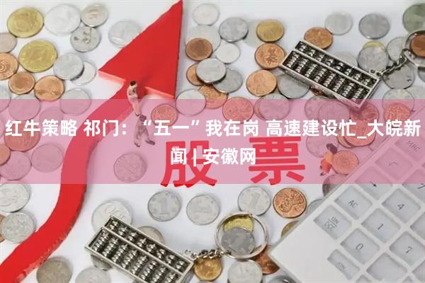 红牛策略 祁门：“五一”我在岗 高速建设忙_大皖新闻 | 安徽网