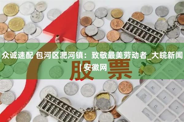 众诚速配 包河区淝河镇：致敬最美劳动者_大皖新闻 | 安徽网