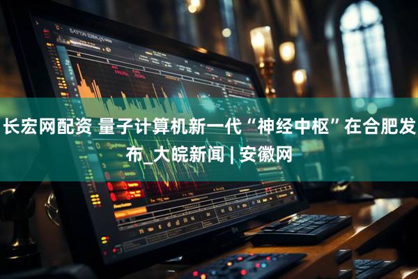 长宏网配资 量子计算机新一代“神经中枢”在合肥发布_大皖新闻 | 安徽网