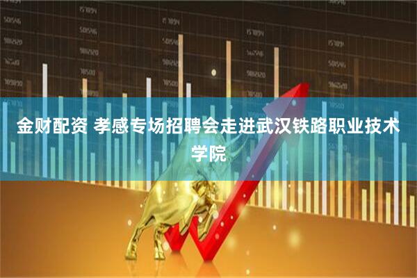 金财配资 孝感专场招聘会走进武汉铁路职业技术学院