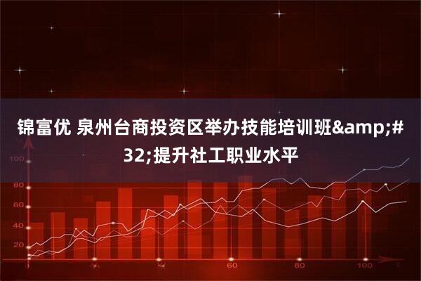 锦富优 泉州台商投资区举办技能培训班&#32;提升社工职业水平