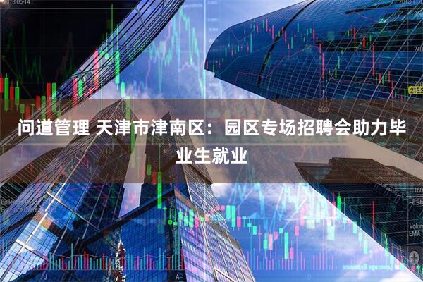 问道管理 天津市津南区：园区专场招聘会助力毕业生就业