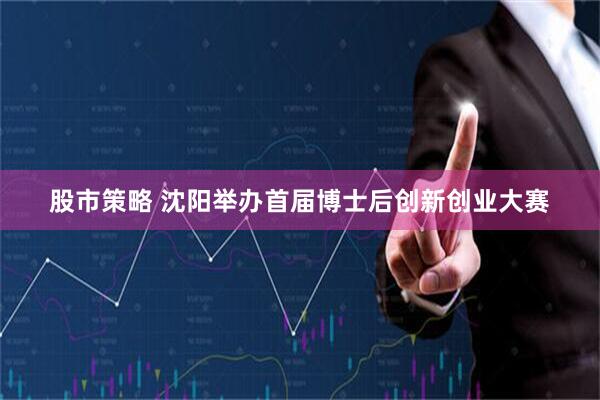 股市策略 沈阳举办首届博士后创新创业大赛