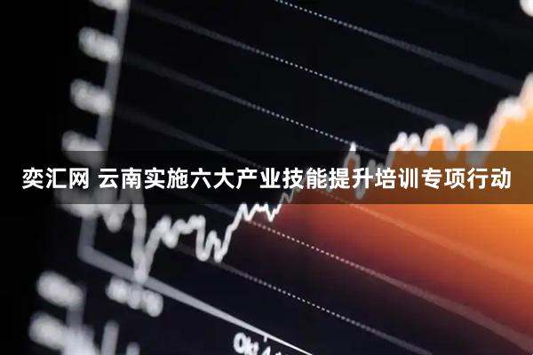 奕汇网 云南实施六大产业技能提升培训专项行动