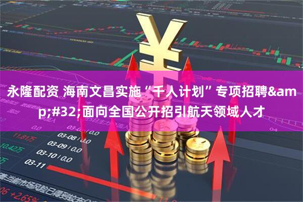 永隆配资 海南文昌实施“千人计划”专项招聘&#32;面向全国公开招引航天领域人才