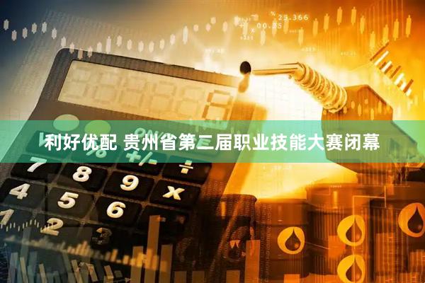 利好优配 贵州省第二届职业技能大赛闭幕