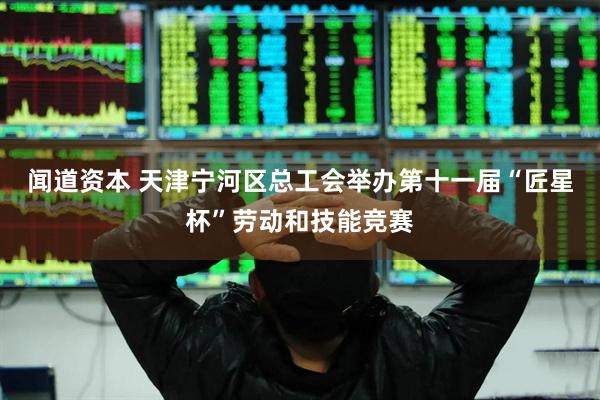 闻道资本 天津宁河区总工会举办第十一届“匠星杯”劳动和技能竞赛