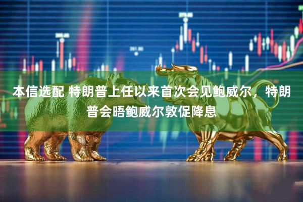 本信选配 特朗普上任以来首次会见鲍威尔，特朗普会晤鲍威尔敦促降息