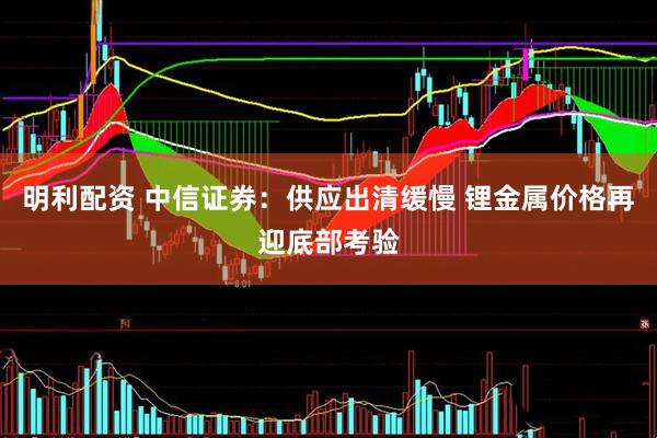 明利配资 中信证券：供应出清缓慢 锂金属价格再迎底部考验