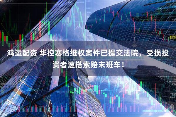 鸿运配资 华控赛格维权案件已提交法院，受损投资者速搭索赔末班车！