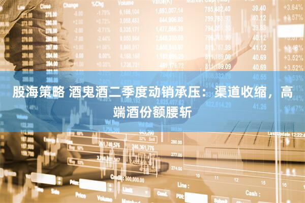 股海策略 酒鬼酒二季度动销承压：渠道收缩，高端酒份额腰斩