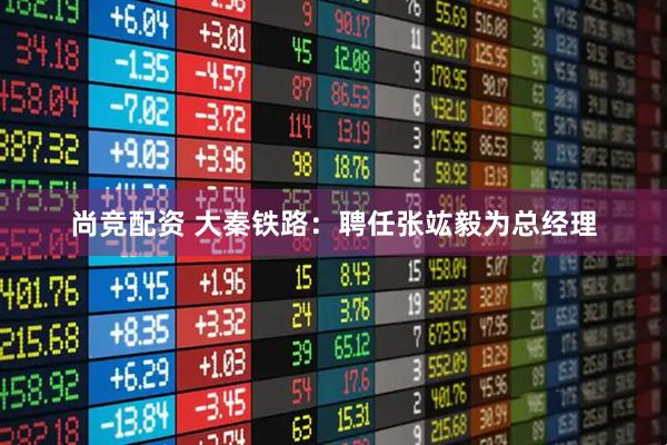 尚竞配资 大秦铁路：聘任张竑毅为总经理