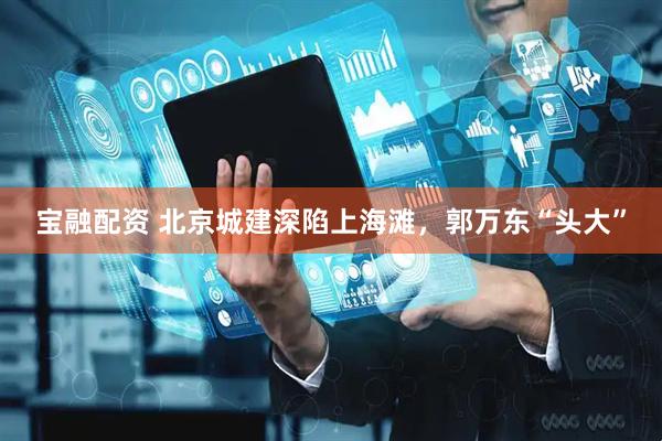 宝融配资 北京城建深陷上海滩，郭万东“头大”