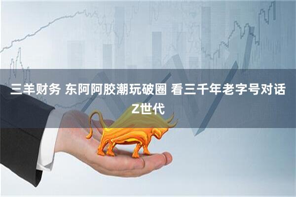 三羊财务 东阿阿胶潮玩破圈 看三千年老字号对话Z世代