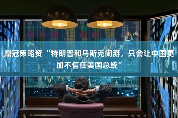 鼎冠策略资 “特朗普和马斯克闹掰，只会让中国更加不信任美国总统”