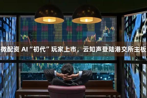 微配资 AI“初代”玩家上市，云知声登陆港交所主板