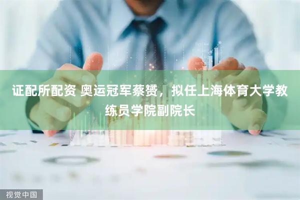 证配所配资 奥运冠军蔡赟，拟任上海体育大学教练员学院副院长