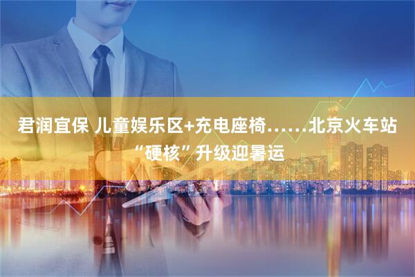 君润宜保 儿童娱乐区+充电座椅……北京火车站“硬核”升级迎暑运