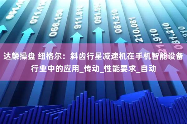 达麟操盘 纽格尔：斜齿行星减速机在手机智能设备行业中的应用_传动_性能要求_自动