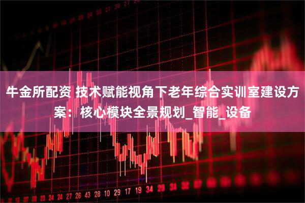 牛金所配资 技术赋能视角下老年综合实训室建设方案：核心模块全景规划_智能_设备