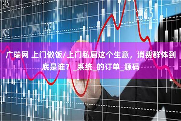 广瑞网 上门做饭/上门私厨这个生意，消费群体到底是谁？_系统_的订单_源码