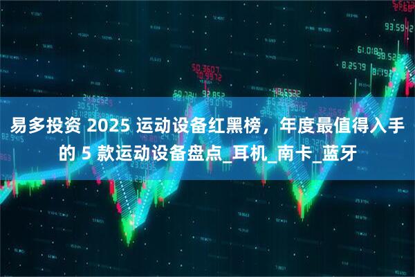 易多投资 2025 运动设备红黑榜，年度最值得入手的 5 款运动设备盘点_耳机_南卡_蓝牙