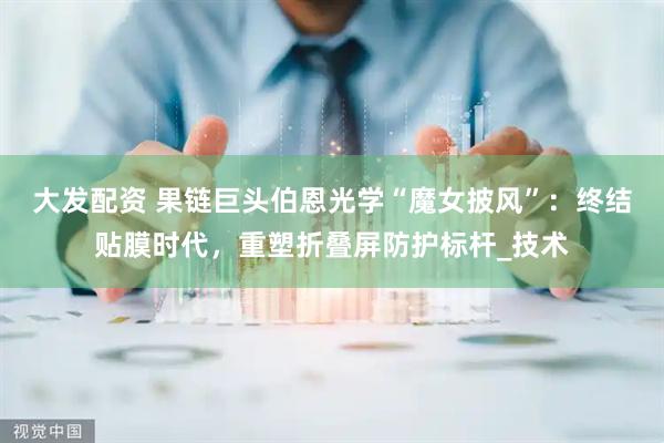 大发配资 果链巨头伯恩光学“魔女披风”：终结贴膜时代，重塑折叠屏防护标杆_技术