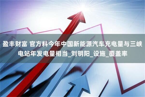 盈丰财富 官方料今年中国新能源汽车充电量与三峡电站年发电量相当_刘明阳_设施_覆盖率