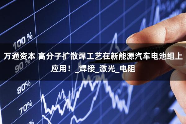 万通资本 高分子扩散焊工艺在新能源汽车电池组上应用！_焊接_激光_电阻