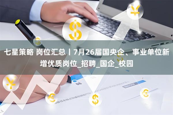七星策略 岗位汇总丨7月26届国央企、事业单位新增优质岗位_招聘_国企_校园