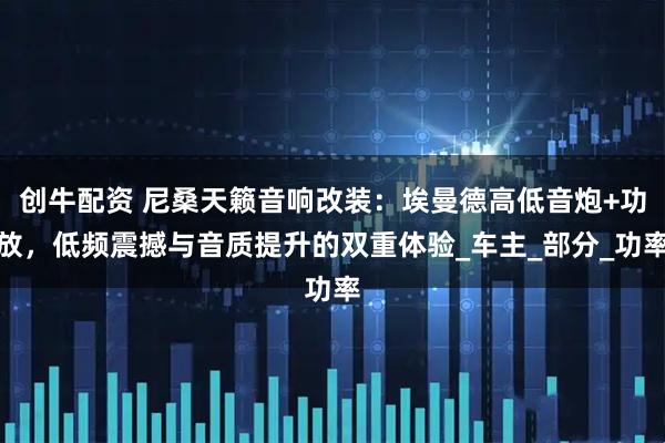 创牛配资 尼桑天籁音响改装：埃曼德高低音炮+功放，低频震撼与音质提升的双重体验_车主_部分_功率