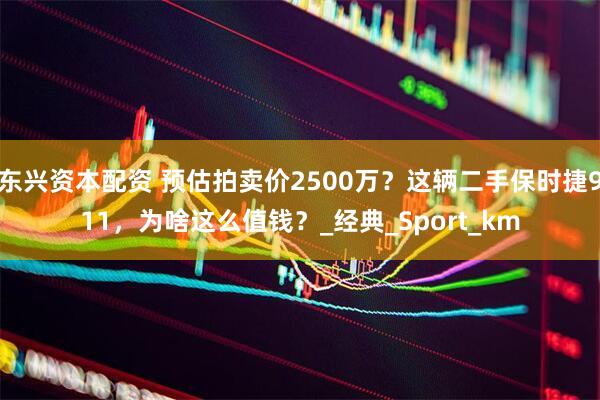 东兴资本配资 预估拍卖价2500万？这辆二手保时捷911，为啥这么值钱？_经典_Sport_km