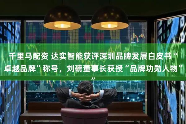 千里马配资 达实智能获评深圳品牌发展白皮书“卓越品牌”称号，刘磅董事长获授“品牌功勋人物”