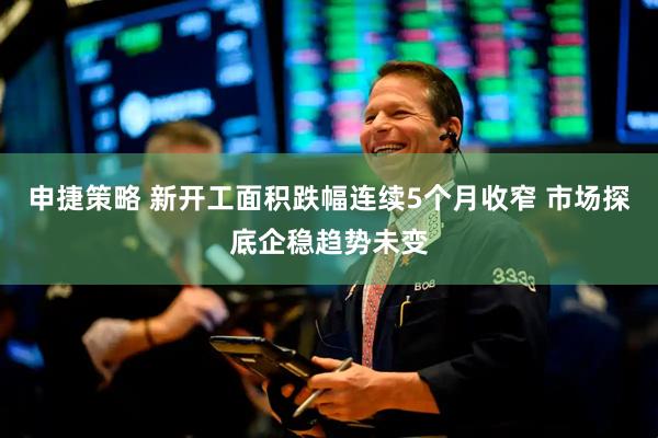 申捷策略 新开工面积跌幅连续5个月收窄 市场探底企稳趋势未变