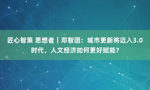 匠心智策 思想者｜邓智团：城市更新将迈入3.0时代，人文经济如何更好赋能？