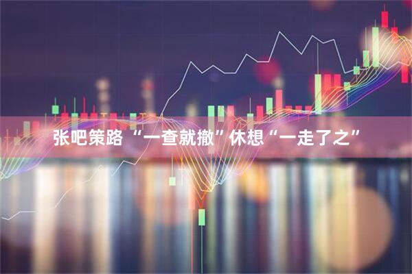 张吧策路 “一查就撤”休想“一走了之”