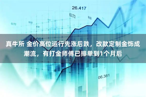 真牛所 金价高位运行先涨后跌,改款定制金饰成潮流,有打金师傅已排单到1个月后