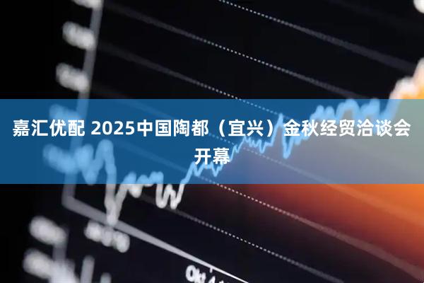嘉汇优配 2025中国陶都(宜兴)金秋经贸洽谈会开幕