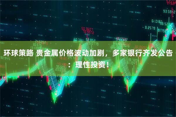 环球策路 贵金属价格波动加剧,多家银行齐发公告:理性投资!