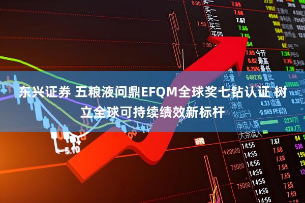 东兴证券 五粮液问鼎EFQM全球奖七钻认证 树立全球可持续绩效新标杆