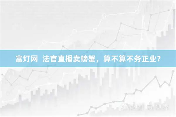 富灯网  法官直播卖螃蟹，算不算不务正业？