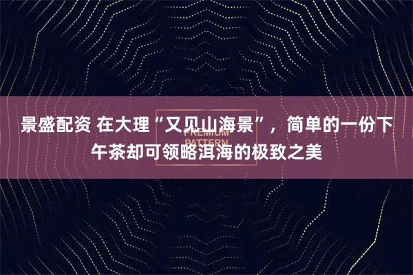 景盛配资 在大理“又见山海景”，简单的一份下午茶却可领略洱海的极致之美