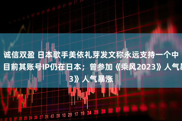 诚信双盈 日本歌手美依礼芽发文称永远支持一个中国，目前其账号IP仍在日本；曾参加《乘风2023》人气暴涨