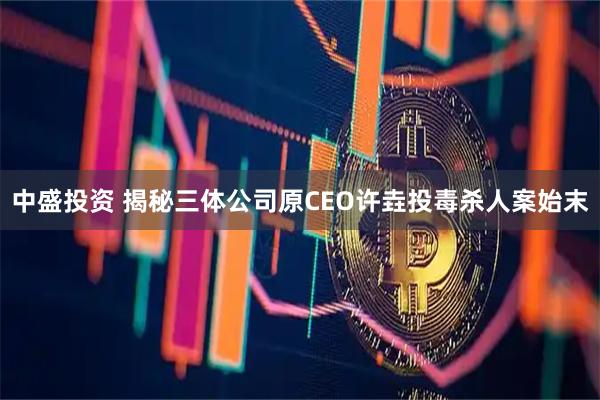 中盛投资 揭秘三体公司原CEO许垚投毒杀人案始末