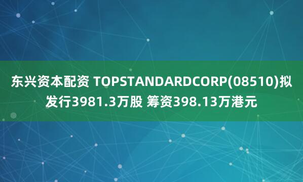 东兴资本配资 TOPSTANDARDCORP(08510)拟发行3981.3万股 筹资398.13万港元