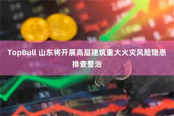 TopBull 山东将开展高层建筑重大火灾风险隐患排查整治