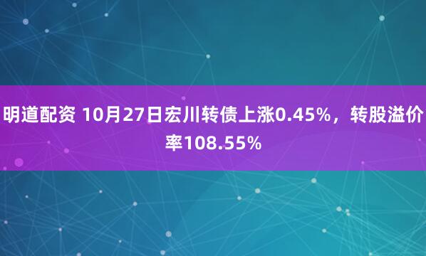 明道配资 10月27日宏川转债上涨0.45%,转股溢价率108.55%
